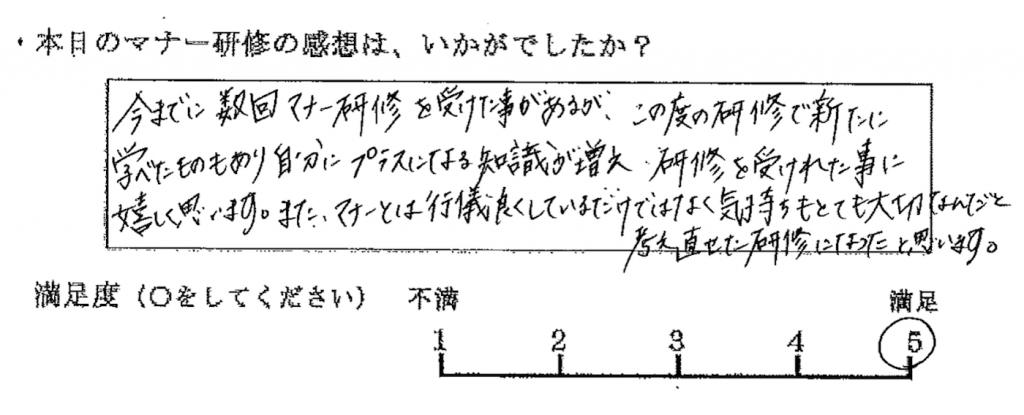 今までに数回マナー研修を受けた事があるが、この度の研修で新たに学べたものもあり、自分にプラスになる知識が増え、研修を受けた事に嬉しく思います。また、マナーとは行儀良くしているだけではなく、気持ちもとても大切なんだと考え直せた研修になったと思います。