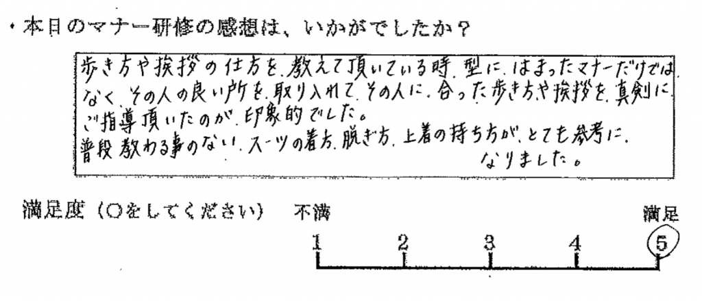 歩き方や挨拶の仕方を教えていただいている時、型にはまったマナーだけではなく、その人の良いところを取り入れて、その人に合った歩き方や挨拶を、真剣にご指導頂いたのが印象的でした。普段教わる事のない、スーツの着方、脱ぎ方、上着の持ち方が、とても参考になりました。